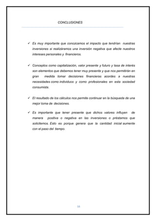 16
CONCLUSIONES
 Es muy importante que conozcamos el impacto que tendrían nuestras
inversiones si realizáramos una inversión negativa que afecte nuestros
intereses personales y financieros.
 Conceptos como capitalización, valor presente y futuro y tasa de interés
son elementos que debemos tener muy presente y que nos permitirán en
gran medida tomar decisiones financieras acordes a nuestras
necesidades como individuos y como profesionales en esta sociedad
consumista.
 El resultado de los cálculos nos permite continuar en la búsqueda de una
mejor toma de decisiones.
 Es importante que tener presente que dichos valores influyen de
manera positiva o negativa en las inversiones o préstamos que
solicitemos. Esto es porque genera que la cantidad inicial aumente
con el paso del tiempo.
 