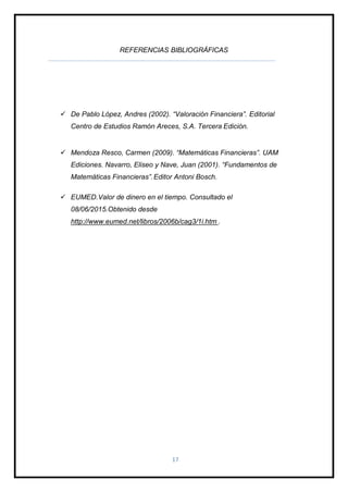 17
REFERENCIAS BIBLIOGRÁFICAS
 De Pablo López, Andres (2002). “Valoración Financiera”. Editorial
Centro de Estudios Ramón Areces, S.A. Tercera Edición.
 Mendoza Resco, Carmen (2009). “Matemáticas Financieras”. UAM
Ediciones. Navarro, Eliseo y Nave, Juan (2001). “Fundamentos de
Matemáticas Financieras”.Editor Antoni Bosch.
 EUMED.Valor de dinero en el tiempo. Consultado el
08/06/2015.Obtenido desde
http://www.eumed.net/libros/2006b/cag3/1i.htm .
 