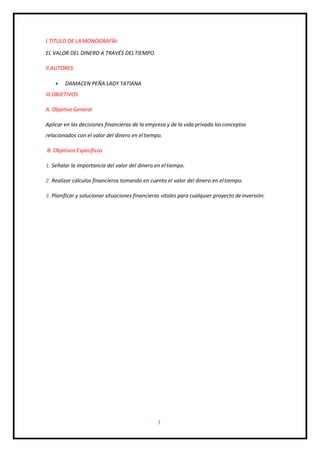 3
I.TITULO DE LAMONOGRAFÍA:
EL VALOR DEL DINERO A TRAVÉS DELTIEMPO.
II.AUTORES
 DAMACEN PEÑA LADY TATIANA
III.OBJETIVOS
A. Objetivo General
Aplicar en las decisiones financieras de la empresa y de la vida privada losconceptos
relacionados con el valor del dinero en eltiempo.
B. Objetivos Específicos
1. Señalar la importancia del valor del dinero en eltiempo.
2. Realizar cálculos financieros tomando en cuenta el valor del dinero en eltiempo.
3. Planificar y solucionar situaciones financieras vitales para cualquier proyecto deinversión.
 