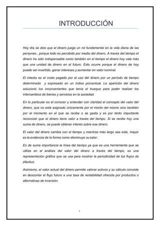 4
INTRODUCCIÓN
Hoy día se dice que el dinero juega un rol fundamental en la vida diaria de las
personas., porque todo es percibido por medio del dinero. A través del tiempo el
dinero ha sido indispensable como también en el tiempo el dinero hoy vale más
que una unidad de dinero en el futuro. Esto ocurre porque el dinero de hoy
puede ser invertido, ganar intereses y aumentar en valor nominal.
El interés es el costo pagado por el uso del dinero por un período de tiempo
determinado y expresado en un índice porcentual. La aparición del dinero
solucionó los inconvenientes que tenía el trueque para poder realizar los
intercambios de bienes y servicios en la sociedad.
En lo particular es el conocer y entender con claridad el concepto del valor del
dinero, que no está asignado únicamente por el monto del mismo sino también
por el momento en el que se recibe o se gasta y es por tanto importante
reconocer que el dinero tiene valor a través del tiempo. Si se recibe hoy una
suma de dinero, se puede obtener interés sobre ese dinero.
El valor del dinero cambia con el tiempo y mientras más largo sea este, mayor
es la evidencia de la forma como disminuye su valor.
Es de suma importancia la línea del tiempo ya que es una herramienta que se
utiliza en el análisis del valor del dinero a través del tiempo, es una
representación gráfica que se usa para mostrar la periodicidad de los flujos de
efectivo.
Asimismo, el valor actual del dinero permite valorar activos y su cálculo consiste
en descontar el flujo futuro a una tasa de rentabilidad ofrecida por productos o
alternativas de inversión.
 