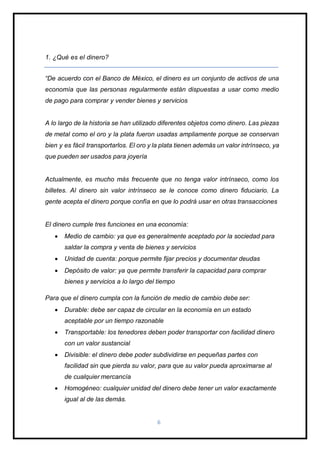 6
1. ¿Qué es el dinero?
“De acuerdo con el Banco de México, el dinero es un conjunto de activos de una
economía que las personas regularmente están dispuestas a usar como medio
de pago para comprar y vender bienes y servicios
A lo largo de la historia se han utilizado diferentes objetos como dinero. Las piezas
de metal como el oro y la plata fueron usadas ampliamente porque se conservan
bien y es fácil transportarlos. El oro y la plata tienen además un valor intrínseco, ya
que pueden ser usados para joyería
Actualmente, es mucho más frecuente que no tenga valor intrínseco, como los
billetes. Al dinero sin valor intrínseco se le conoce como dinero fiduciario. La
gente acepta el dinero porque confía en que lo podrá usar en otras transacciones
El dinero cumple tres funciones en una economía:
 Medio de cambio: ya que es generalmente aceptado por la sociedad para
saldar la compra y venta de bienes y servicios
 Unidad de cuenta: porque permite fijar precios y documentar deudas
 Depósito de valor: ya que permite transferir la capacidad para comprar
bienes y servicios a lo largo del tiempo
Para que el dinero cumpla con la función de medio de cambio debe ser:
 Durable: debe ser capaz de circular en la economía en un estado
aceptable por un tiempo razonable
 Transportable: los tenedores deben poder transportar con facilidad dinero
con un valor sustancial
 Divisible: el dinero debe poder subdividirse en pequeñas partes con
facilidad sin que pierda su valor, para que su valor pueda aproximarse al
de cualquier mercancía
 Homogéneo: cualquier unidad del dinero debe tener un valor exactamente
igual al de las demás.
 