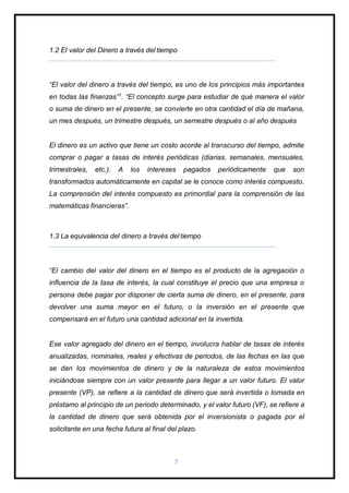 1.2 El valor del Dinero a través del tiempo
“El valor del dinero a través del tiempo, es uno de los principios más importantes
en todas las finanzas”1. “El concepto surge para estudiar de qué manera el valor
o suma de dinero en el presente, se convierte en otra cantidad el día de mañana,
un mes después, un trimestre después, un semestre después o al año después
El dinero es un activo que tiene un costo acorde al transcurso del tiempo, admite
comprar o pagar a tasas de interés periódicas (diarias, semanales, mensuales,
trimestrales, etc.). A los intereses pagados periódicamente que son
transformados automáticamente en capital se le conoce como interés compuesto.
La comprensión del interés compuesto es primordial para la comprensión de las
matemáticas financieras”.
1.3 La equivalencia del dinero a través del tiempo
“El cambio del valor del dinero en el tiempo es el producto de la agregación o
influencia de la tasa de interés, la cual constituye el precio que una empresa o
persona debe pagar por disponer de cierta suma de dinero, en el presente, para
devolver una suma mayor en el futuro, o la inversión en el presente que
compensará en el futuro una cantidad adicional en la invertida.
Ese valor agregado del dinero en el tiempo, involucra hablar de tasas de interés
anualizadas, nominales, reales y efectivas de periodos, de las fechas en las que
se dan los movimientos de dinero y de la naturaleza de estos movimientos
iniciándose siempre con un valor presente para llegar a un valor futuro. El valor
presente (VP), se refiere a la cantidad de dinero que será invertida o tomada en
préstamo al principio de un periodo determinado, y el valor futuro (VF), se refiere a
la cantidad de dinero que será obtenida por el inversionista o pagada por el
solicitante en una fecha futura al final del plazo.
7
 