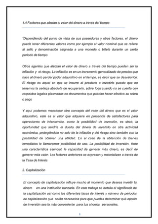 1.4 Factores que afectan el valor del dinero a través del tiempo
“Dependiendo del punto de vista de sus poseedores y otros factores, el dinero
puede tener diferentes valores como por ejemplo el valor nominal que se refiere
al sello y denominación asignada a una moneda o billete durante un cierto
periodo de tiempo
Otros agentes que afectan el valor de dinero a través del tiempo pueden ser la
inflación y el riesgo. La inflación es en un incremento generalizado de precios que
hace al dinero perder poder adquisitivo en el tiempo, es decir que se desvalorice.
El riesgo es aquel en que se incurre al prestarlo o invertirlo puesto que no
tenemos la certeza absoluta de recuperarlo, sobre todo cuando no se cuenta con
respaldos legales plasmados en documentos que puedan hacer efectivo su cobro
o pago
Y aquí podemos mencionar otro concepto del valor del dinero que es el valor
adquisitivo, este es el valor que adquiere en presencia de satisfactores para
operaciones de intercambio, como la posibilidad de inversión, es decir, la
oportunidad que tendría el dueño del dinero de invertirlo en otra actividad
económica, protegiéndolo no solo de la inflación y del riesgo sino también con la
posibilidad de obtener una utilidad. En el caso de la obtención de bienes
inmediatos le llamaremos posibilidad de uso. La posibilidad de inversión, tiene
una característica esencial, la capacidad de generar más dinero, es decir de
generar más valor. Los factores anteriores se expresan y materializan a través de
la Tasa de Interés
2. Capitalización
El concepto de capitalización influye mucho al momento que deseas invertir tu
dinero en una institución bancaria. En este trabajo se detalla el significado de
la capitalización así como las diferentes tasas de interés y número de periodos
de capitalización que serán necesarios para que puedas determinar qué opción
de inversión sea la más conveniente para tus ahorros personales.
8
 