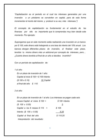 “Capitalización es el periodo en el cual los intereses generados por una
inversión o un préstamo se convierten en capital, para de esta forma
incrementar el monto del mismo y producir a su vez, más intereses.”}
El concepto de capitalización es fundamental en el estudio de las
finanzas por ello es importante que lo comprendas muy bien desde este
momento. Por ejemplo:
Supongamos que en este momento estás realizando una inversión en un banco
por $ 100, este dinero está trabajando a una tasa de interés del 10% anual. Los
bancos otorgan diferentes plazos de inversión, al finalizar este plazo,
tendrás tu mismo dinero más un adicional por concepto de intereses, pero…
¿Cuánto dinero tendrás al final de un año si decides invertirlo?
Con un período de capitalización de:
1 al año:
En un plazo de inversión de 1 año:
Capital al inicio $ 100 = $ 100 Interés
($ 100 x 0.10) 10 Capital
al final del año $ 110
2 al año:
En un plazo de inversión de 1 al año: Los intereses se pagan cada seis
meses Capital al inicio $ 100 = $ 100 Interés
($ 100 x 0.05) 5
Capital a los 6 meses $ 115 = $ 105
Interés ($ 105 x 0.05) 5.25
Capital al final del año $ 110.25
Interpretación del resultado:
9
 