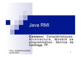 Java RMI
Contenu: Caractéristiques,
A r c h i t e c t u r e , M o d è l e d e
programmation, Service de
nommage, TP.
1
I.FALL, DGI/ESP/UCAD/SN
Janvier 2016
 