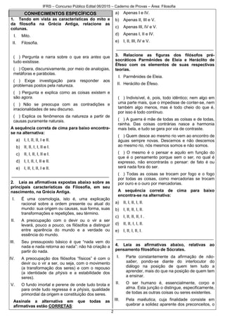 IFRS – Concurso Público Edital 06/2015 – Caderno de Provas – Área: Filosofia
2
CONHECIMENTOS ESPECÍFICOS
1. Tendo em vista as características do mito e
da filosofia na Grécia Antiga, relacione as
colunas.
I. Mito.
II. Filosofia.
( ) Pergunta e narra sobre o que era antes que
tudo existisse.
( ) Opera, discursivamente, por meio de analogias,
metáforas e parábolas.
( ) Exige investigação para responder aos
problemas postos pela natureza.
( ) Pergunta e explica como as coisas existem e
são agora.
( ) Não se preocupa com as contradições e
irracionalidades de seu discurso.
( ) Explica os fenômenos da natureza a partir de
causas puramente naturais.
A sequência correta de cima para baixo encontra-
se na alternativa:
a) I, I, II, II, I e II.
b) II, II, I, I, II e I.
c) II, I, II, I, II e I.
d) I, I, II, I, II e II.
e) I, II, I, II, I e II.
__________________________________________
2. Leia as afirmativas expostas abaixo sobre as
principais características da Filosofia, em seu
nascimento, na Grécia Antiga.
I. É uma cosmologia, isto é, uma explicação
racional sobre a ordem presente ou atual do
mundo: sua origem ou causas, sua forma, suas
transformações e repetições, seu término.
II. A preocupação com o devir ou o vir a ser
levará, pouco a pouco, os filósofos a distinguir
entre aparência do mundo e a verdade ou
essência do mundo.
III. Seu pressuposto básico é que “nada vem do
nada e nada retorna ao nada”: não há criação a
partir do nada.
IV. A preocupação dos filósofos “físicos” é com o
devir ou o vir a ser, ou seja, com o movimento
(a transformação dos seres) e com o repouso
(a identidade da phýsis e a estabilidade dos
seres).
V. O fundo imortal e perene de onde tudo brota e
para onde tudo regressa é a phýsis, qualidade
primordial da origem e constituição dos seres.
Assinale a alternativa em que todas as
afirmativas estão CORRETAS:
a) Apenas I e IV.
b) Apenas II, III e V.
c) Apenas III, IV e V.
d) Apenas I, II e IV.
e) I, II, III, IV e V.
__________________________________________
3. Relacione as figuras dos filósofos pré-
socráticos Parmênides de Eleia e Heráclito de
Éfeso com os elementos de suas respectivas
teorias.
I. Parmênides de Eleia.
II. Heráclito de Éfeso.
( ) Indivisível, é, pois, todo idêntico; nem algo em
uma parte mais, que o impedisse de conter-se, nem
também algo menos, mas é todo cheio do que é,
por isso é todo contínuo.
( ) A guerra é mãe de todas as coisas e de todas,
rainha. Das coisas contrárias nasce a harmonia
mais bela, e tudo se gera por via de contraste.
( ) Quem desce ao mesmo rio vem ao encontro de
águas sempre novas. Descemos e não descemos
ao mesmo rio, nós mesmos somos e não somos.
( ) O mesmo é o pensar e aquilo em função do
que é o pensamento porque sem o ser, no qual é
expresso, não encontrarás o pensar: de fato é ou
será nada fora do ser.
( ) Todas as coisas se trocam por fogo e o fogo
por todas as coisas, como mercadorias se trocam
por ouro e o ouro por mercadorias.
A sequência correta de cima para baixo
encontra-se na alternativa:
a) II, I, II, I, II.
b) I, II, II, I, II.
c) I, II, II, II, I .
d) II, II, I, I, II.
e) I, II, I, II, I.
__________________________________________
4. Leia as afirmativas abaixo, relativas ao
pensamento filosófico de Sócrates.
I. Parte constantemente da afirmação de não-
saber, pondo-se diante do interlocutor do
diálogo na posição de quem tem tudo a
aprender, mais do que na posição de quem tem
a ensinar.
II. O ser humano é, essencialmente, corpo e
alma. Esta junção o distingue, especificamente,
de todas as outras coisas ou seres existentes.
III. Pela maiêutica, cuja finalidade consiste em
quebrar a solidez aparente dos preconceitos, o
 