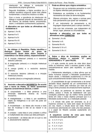 IFRS – Concurso Público Edital 06/2015 – Caderno de Provas – Área: Filosofia
3
interlocutor do diálogo é conduzido à
descoberta da própria ignorância.
IV. Segundo Aristóteles, a lógica socrática (ou o
método socrático) ergue-se sobre dois pilares
fundamentais: o raciocínio indutivo e a ideia.
V. Com a ironia, a ignorância do interlocutor do
diálogo é superada através da descoberta, por
ele mesmo, da verdade interior, encontrando,
assim, o verdadeiro conhecimento (episteme).
A alternativa em que todas as afirmativas são
verdadeiras é:
a) Apenas I, II e III.
b) Apenas II e V.
c) Apenas II e IV.
d) Apenas III e IV.
e) Apenas II, IV e V.
__________________________________________
5. No diálogo A República, Platão identifica e
distingue quatro modos ou graus de
conhecimento. Quais deles dizem respeito à
matemática e às ideias (eidos), respectivamente?
a) A intuição intelectual (nóesis) e o raciocínio
dedutivo (diánoia).
b) A imaginação (eikasía) e a intuição intelectual
(nóesis).
c) A crença (pístis) e o raciocínio dedutivo
(diánoia).
d) O raciocínio dedutivo (diánoia) e a intuição
intelectual (nóesis).
e) A opinião (dóxa) e a imaginação (eikasía).
__________________________________________
6. Assinale a alternativa INCORRETA. De acordo
com a teoria de Platão, as ideias apresentam
algumas características básicas, a saber:
a) A corporeidade – a Ideia pertence a uma
dimensão totalmente diversa do mundo
incorpóreo.
b) A inteligibilidade – a Ideia é, por excelência,
objeto da inteligência e só com ela pode ser
captada.
c) A imutabilidade – as Ideias são imunes a todo
tipo de mudança e não só ao nascer e ao
perecer.
d) A unidade – cada Ideia é uma unidade e unifica
a multiplicidade das coisas que dela participam.
e) A perseidade – as Ideias são em si e por si, isto
é, absolutamente objetivas.
7. Pode-se afirmar que a lógica aristotélica:
I. Ocupa-se com os conteúdos pensados ou com
os objetos referidos pelo pensamento.
II. Estabelece as condições e os fundamentos
necessários de todas as demonstrações.
III. Oferece princípios, leis, regras e normas para
todo pensamento que quiser ser verdadeiro.
IV. É um instrumento do pensamento e da
linguagem dispensável para o campo científico.
V. Lida com leis universais, que independem do
tempo, lugar, pessoas ou circunstâncias.
Assinale a alternativa em que todas as
afirmativas estão CORRETAS:
a) Somente I, II e III.
b) Somente I e II.
c) Somente III e IV.
d) Somente II, IV e V.
e) Somente II, III e V.
__________________________________________
8. Sobre a ética de Aristóteles, analise as
afirmativas abaixo e assinale “V” para
VERDADEIRO e “F” para FALSO.
( ) A ação correta do ponto de vista ético deve
evitar os extremos, tanto o excesso quanto a falta,
caracterizando-se assim pelo equilíbrio, ou justa
medida.
( ) Nitidamente teleológica, a ética afirma que os
seres humanos buscam a felicidade (eudaimonia).
Assim sendo, a felicidade (eudaimonia) é o fim ao
qual conscientemente tendem todos os homens.
( ) A possibilidade de agir corretamente e de tomar
decisões éticas depende de um conhecimento do
Bem, que é obtido pelo indivíduo por meio de um
longo e lento processo de amadurecimento espiritual.
( ) A ética, ao pertencer ao domínio do saber
prático, possui o intuito de estabelecer sob que
condições podemos agir da melhor forma possível
tendo em vista o nosso objetivo principal que é a
felicidade (eudaimonia), ou a realização pessoal.
( ) A virtude não pode ser ensinada: ou já a
trazemos conosco ou nada será capaz de incuti-la
em nós. Assim, a virtude dever ser inata. Porém,
encontra-se adormecida em cada uma das pessoas,
e o papel do filósofo consiste exatamente em
despertá-la.
A sequência correta de cima para baixo
encontra-se em qual alternativa?
a) V, V, F, F e V.
b) F, F, V, F e V.
c) F, V, F, V e F.
d) V, V, F, V e F.
 