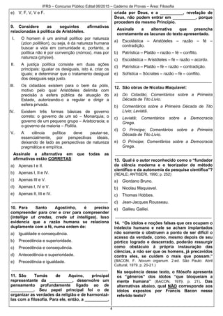 IFRS – Concurso Público Edital 06/2015 – Caderno de Provas – Área: Filosofia
4
e) V, F, V, V e F.
__________________________________________
9. Considere as seguintes afirmativas
relacionadas à política de Aristóteles.
I. O homem é um animal político por natureza
(zóon politikon), ou seja, é da natureza humana
buscar a vida em comunidade e, portanto, a
política não é por convenção (nómos), mas por
natureza (phýsei).
II. A justiça política consiste em duas ações
principais: igualar os desiguais, isto é, criar os
iguais; e determinar que o tratamento desigual
dos desiguais seja justo.
III. Os cidadãos existem para o bem da pólis,
motivo pelo qual Aristóteles delimita com
precisão a esfera pública de atuação do
Estado, autorizando-o a regular e dirigir a
esfera privada.
IV. Existem três formas básicas de governo
correto: o governo de um só – Monarquia; o
governo de um pequeno grupo – Aristocracia; e
o governo da maioria – Politía.
V. A ciência política deve pautar-se,
essencialmente, por perspectivas ideais,
deixando de lado as perspectivas de natureza
pragmática e empírica.
Assinale a alternativa em que todas as
afirmativas estão CORRETAS:
a) Apenas I e II.
b) Apenas I, II e IV.
c) Apenas III e V.
d) Apenas I, IV e V.
e) Apenas II, III e IV.
__________________________________________
10. Para Santo Agostinho, é preciso
compreender para crer e crer para compreender
(Intellige ut credas, crede ut intelligas). Isso
evidencia que a razão humana se relaciona
duplamente com a fé, numa ordem de:
a) Igualdade e consequência.
b) Precedência e superioridade.
c) Precedência e consequência.
d) Antecedência e superioridade.
e) Precedência e igualdade.
__________________________________________
11. São Tomás de Aquino, principal
representante da __________, desenvolve um
pensamento profundamente ligado ao de
__________. Seu papel principal foi o de
organizar as verdades da religião e de harmonizá-
las com a filosofia. Para ele, então, a __________,
criada por Deus, e a __________, revelação de
Deus, não podem entrar em __________, porque
procedem do mesmo Princípio.
Assinale a alternativa que preencha
corretamente as lacunas do texto apresentado.
a) Escolástica – Aristóteles – razão – fé –
contradição.
b) Patrística – Platão – razão – fé – conflito.
c) Escolástica – Aristóteles – fé – razão – acordo.
d) Patrística – Platão – fé – razão – contradição.
e) Sofística – Sócrates – razão – fé – conflito.
__________________________________________
12. São obras de Nicolau Maquiavel:
a) Do Cidadão; Comentários sobre a Primeira
Década de Tito Lívio.
b) Comentários sobre a Primeira Década de Tito
Lívio; Leviatã.
c) Leviatã; Comentários sobre a Democracia
Grega.
d) O Príncipe; Comentários sobre a Primeira
Década de Tito Lívio.
e) O Príncipe; Comentários sobre a Democracia
Grega.
__________________________________________
13. Qual é o autor reconhecido como o “fundador
da ciência moderna e o teorizador do método
científico e da autonomia da pesquisa científica”?
(REALE; ANTISERI, 1990, p. 252)
a) Giordano Bruno.
b) Nicolau Maquiavel.
c) Thomas Hobbes.
d) Jean-Jacques Rousseau.
e) Galileu Galilei.
__________________________________________
14. “Os ídolos e noções falsas que ora ocupam o
intelecto humano e nele se acham implantados
não somente o obstruem a ponto de ser difícil o
acesso da verdade, como, mesmo depois de seu
pórtico logrado e descerrado, poderão ressurgir
como obstáculo à própria instauração das
ciências, a não ser que os homens, já precavidos
contra eles, se cuidem o mais que possam.”
(BACON, F. Novum organum. 2.ed. São Paulo: Abril
Cultural, 1979. p. 20-21.)
Na sequência desse texto, o filósofo apresenta
os “gêneros” dos ídolos “que bloqueiam a
mente humana” (BACON, 1979, p. 21). Das
alternativas abaixo, qual NÃO corresponde aos
ídolos expostos por Francis Bacon nesse
referido texto?
 