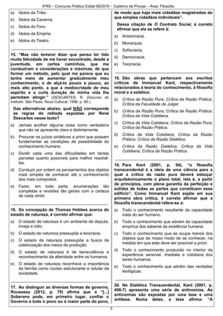 IFRS – Concurso Público Edital 06/2015 – Caderno de Provas – Área: Filosofia
5
a) Ídolos da Tribo.
b) Ídolos da Caverna.
c) Ídolos do Foro.
d) Ídolos da Empiria.
e) Ídolos do Teatro.
__________________________________________
15. “Mas não temerei dizer que penso ter tido
muita felicidade de me haver encontrado, desde a
juventude, em certos caminhos, que me
conduziram a considerações e máximas, de que
formei um método, pelo qual me parece que eu
tenha meio de aumentar gradualmente meu
conhecimento, e de alçá-lo pouco a pouco, ao
mais alto ponto, a que a mediocridade de meu
espírito e a curta duração de minha vida lhe
permitam atingir.” (DESCARTES, R. Discurso do
método. São Paulo: Nova Cultural, 1996. p. 66.)
Das alternativas abaixo, qual NÃO corresponde
às regras do método expostas por René
Descartes nesse texto?
a) Jamais acolher alguma coisa como verdadeira
que não se apresente clara e distintamente.
b) Procurar os juízos sintéticos a priori que possam
fundamentar as condições de possibilidade do
conhecimento humano.
c) Dividir cada uma das dificuldades em tantas
parcelas quanto possíveis para melhor resolvê-
las.
d) Conduzir por ordem os pensamentos dos objetos
mais simples de conhecer até o conhecimento
dos mais compostos.
e) Fazer, em toda parte, enumerações tão
completas e revisões tão gerais com a certeza
de nada omitir.
__________________________________________
16. Da concepção de Thomas Hobbes acerca do
estado de natureza, é correto afirmar que:
a) O estado de natureza é um ambiente de disputa,
inveja e ódio.
b) O estado de natureza pressupõe a teocracia.
c) O estado de natureza pressupõe a busca da
coletivização dos meios de produção.
d) O estado de natureza é de benevolência e
reconhecimento da alteridade entre os humanos.
e) O estado de natureza reconhece a importância
da família como núcleo estruturante e celular da
sociedade.
__________________________________________
17. Ao distinguir as diversas formas de governo,
Rousseau (2012, p. 79) afirma que o “[...]
Soberano pode, em primeiro lugar, confiar o
Governo a todo o povo ou à maior parte do povo,
de modo que haja mais cidadãos magistrados do
que simples cidadãos individuais”.
Dessa citação de O Contrato Social, é correto
afirmar que ela se refere à:
a) Aristocracia.
b) Monarquia.
c) Sofocracia.
d) Democracia.
e) Teocracia.
__________________________________________
18. São obras que pertencem aos escritos
críticos de Immanuel Kant, respectivamente
relacionados à teoria do conhecimento, à filosofia
moral e à estética:
a) Crítica da Razão Pura; Crítica da Razão Prática;
Crítica da Faculdade de Julgar.
b) Crítica da Razão Pura; Crítica da Razão Prática;
Crítica da Vida Cotidiana.
c) Crítica da Vida Cotidiana; Crítica da Razão Pura;
Crítica da Razão Prática.
d) Crítica da Vida Cotidiana; Crítica da Razão
Prática; Crítica da Razão Dialética.
e) Crítica da Razão Dialética; Crítica da Vida
Cotidiana; Crítica da Razão Prática.
__________________________________________
19. Para Kant (2001, p. 54), “a filosofia
transcendental é a ideia de uma ciência para a
qual a crítica da razão pura deverá esboçar
arquitetonicamente o plano total, isto é, a partir
de princípios, com plena garantia da perfeição e
solidez de todas as partes que constituem esse
edifício”. Como Immanuel Kant expõe em sua
primeira obra crítica, é correto afirmar que a
filosofia transcendental refere-se a:
a) Todo o conhecimento resultante da capacidade
inata do ser humano.
b) Todo o conhecimento que advém da capacidade
empírica dos saberes da existência humana.
c) Todo o conhecimento que se ocupa menos dos
objetos que de nosso modo de os conhecer, na
medida em que este deve ser possível a priori.
d) Todo o conhecimento produzido no interior da
experiência sensível, imediata e cotidiana dos
seres humanos.
e) Todo o conhecimento que advém das verdades
teológicas.
__________________________________________
20. Na Dialética Transcendental, Kant (2001, p.
406-7) apresenta uma série de antinomias. As
antinomias são expostas por uma tese e uma
antítese. Numa delas, a tese afirma: “A
 