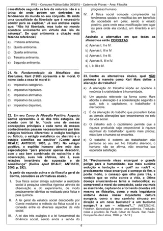 IFRS – Concurso Público Edital 06/2015 – Caderno de Provas – Área: Filosofia
6
causalidade segundo as leis da natureza não é a
única de onde podem ser derivados os
fenômenos do mundo no seu conjunto. Há ainda
uma causalidade da liberdade que é necessário
admitir para os explicar.” Já sua antítese expõe
que: “Não há liberdade, mas tudo no mundo
acontece unicamente em virtude das leis da
natureza”. De qual antinomia a citação está
fazendo referência?
a) Primeira antinomia.
b) Quinta antinomia.
c) Quarta antinomia.
d) Terceira antinomia.
e) Segunda antinomia.
__________________________________________
21. Na Fundamentação da Metafísica dos
Costumes, Kant (1960) apresenta a lei moral. O
nome dado a essa lei moral é:
a) Imperativo categórico.
b) Imperativo hipotético.
c) Imperativo afirmativo.
d) Imperativo da justiça.
e) Imperativo disjuntivo.
__________________________________________
22. Em seu Curso de Filosofia Positiva, Augusto
Comte apresentou a lei dos três estágios. De
acordo com tal lei, “cada uma de nossas
concepções principais e cada ramo de nossos
conhecimentos passam necessariamente por três
estágios teóricos diferentes: o estágio teológico
ou fictício, o estágio metafísico ou abstrato e o
estágio científico ou positivo” (Comte apud
REALE; ANTISERI, 2005, p. 291). No estágio
positivo, o espírito humano abre mão das
especulações “para procurar apenas descobrir,
com o uso bem combinado do raciocínio e da
observação, suas leis efetivas, isto é, suas
relações invariáveis de sucessão e de
semelhança” (Comte apud REALE; ANTISERI,
2005, p. 292).
A partir do exposto acima e da filosofia geral de
Comte, considere as afirmativas abaixo.
I. Sua física social almeja submeter a realidade
social à pesquisa científica rigorosa através da
observação e do experimento, de modo
precisamente idêntico ao realizado pela física e
pela química.
II. A lei geral da estática social descoberta por
Comte mediante o método da física social é a
conexão entre os diversos aspectos da vida
social.
III. A lei dos três estágios é a lei fundamental da
dinâmica social, sendo ainda a senda do
progresso humano.
IV. À física social compete compreender os
fenômenos sociais e modificá-los em benefício
da sociedade em geral, sendo o estado
positivo, para onde essa modificação tem lugar
ou para onde ela conduz, um itinerário e um
fim.
Assinale a alternativa em que todas as
afirmativas estão CORRETAS:
a) Apenas I, II e IV.
b) Apenas I, III e IV.
c) Apenas I, II e III.
d) Apenas II, III e IV.
e) I, II, III e IV.
__________________________________________
23. Dentre as alternativas abaixo, qual NÃO
pertence à maneira como Karl Marx define a
alienação do trabalho?
a) A alienação do trabalho impõe ao operário a
renúncia à criatividade e à humanidade.
b) Um aspecto relevante da forma como Marx
aborda a alienação é a consideração segundo a
qual, sob o capitalismo, o trabalhador é
mercadoria.
c) É da alienação do trabalho que procedem todas
as demais alienações que encontramos no seio
da vida social.
d) O trabalho sob o capitalismo permite que a
riqueza produzida seja proporcional à riqueza
espiritual do trabalhador: quanto mais produz,
mais livre o humano se encontra.
e) O trabalho é externo ao trabalhador: não
pertence ao seu ser. No trabalho alienado, o
humano não se afirma, não encontra sua
esperada satisfação.
__________________________________________
24. “Precisamente nisso enxerguei o grande
perigo para a humanidade, sua mais sublime
sedução e tentação – a quê? ao nada? –;
precisamente nisso enxerguei o começo do fim, o
ponto morto, o cansaço que olha para trás, a
vontade que se volta contra a vida, a última
doença anunciando-se terna e melancólica: eu
compreendi a moral da compaixão, cada vez mais
se alastrando, capturando e tornando doentes até
mesmo os filósofos, como o mais inquietante
sintoma dessa nossa inquietante cultura
europeia; como o seu caminho sinuoso em
direção a um novo budismo? a um budismo
europeu? a um – niilismo?...” (NIETZSCHE,
Friedrich. Genealogia da moral: uma polêmica. Tradução,
notas e posfácio de Paulo César de Souza. São Paulo:
Companhia das Letras, 1998. p. 11-12.)
 