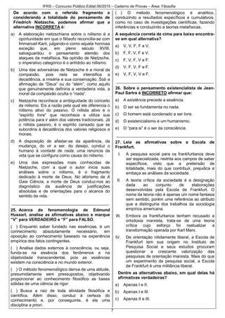 IFRS – Concurso Público Edital 06/2015 – Caderno de Provas – Área: Filosofia
7
De acordo com o referido fragmento e
considerando a totalidade do pensamento de
Friedrich Nietzsche, podemos afirmar que a
alternativa INCORRETA é:
a) A elaboração nietzschiana sobre o niilismo é a
oportunidade em que o filósofo reconcilia-se com
Immanuel Kant, julgando-o como aquela honrosa
exceção que, em pleno século XVIII,
salvaguardou o pensamento alemão dos
ataques da metafísica. Na opinião de Nietzsche,
o imperativo categórico é o antídoto ao niilismo.
b) Uma das adversárias de Nietzsche é a moral da
compaixão, pois nela se intensifica a
decadência, a miséria e sua conservação. Sob a
afirmação de “Deus” ou do “além”, como aquilo
que genuinamente definiria a verdadeira vida, a
moral da compaixão oculta o “nada”.
c) Nietzsche reconhece a ambiguidade do conceito
de niilismo. Eis a razão pela qual ele diferencia o
niilismo ativo do passivo. O niilista ativo é o
“espírito livre” que reconhece e utiliza sua
potência para ir além dos valores tradicionais. Já
o niilista passivo, é o espírito cansado que se
subordina à decadência dos valores religiosos e
morais.
d) A disposição de afastar-se da aparência, da
mudança, do vir a ser, do desejo, conduz o
humano à vontade de nada, uma renúncia da
vida que se configura como causa do niilismo.
e) Uma das expressões mais conhecidas de
Nietzsche, com a qual o autor inicia suas
análises sobre o niilismo, é o fragmento
dedicado à morte de Deus. No aforismo de A
Gaia Ciência, a morte de Deus conduz-nos ao
diagnóstico da ausência de justificações
absolutas e de orientações para o alcance do
sentido da vida.
__________________________________________
25. Acerca da fenomenologia de Edmund
Husserl, analise as afirmativas abaixo e marque
“V” para VERDADEIRO e “F” para FALSO.
( ) Enquanto saber fundado nas essências, é um
conhecimento absolutamente necessário, em
oposição ao conhecimento baseado na experiência
empírica dos fatos contingentes.
( ) Analisa dados externos à consciência, ou seja,
funda-se na essência dos fenômenos e na
objetividade transcendental, pois as essências
existem na consciência e no mundo exterior.
( ) O método fenomenológico deriva de uma atitude,
presumidamente sem pressupostos, objetivando
proporcionar ao conhecimento filosófico as bases
sólidas de uma ciência de rigor.
( ) Busca a raiz de toda atividade filosófica e
científica. Além disso, conduz à certeza do
conhecimento e, por conseguinte, é ela uma
disciplina a priori.
( ) O método fenomenológico é analítico,
conduzindo a resultados específicos e cumulativos,
como no caso de investigações científicas, fazendo
inferências e conduzindo a teorias metafísicas.
A sequência correta de cima para baixo encontra-
se em qual alternativa?
a) V, V, F, F e V.
b) F, F, V, F e V.
c) F, V, F, V e F.
d) V, F, V, F e F.
e) V, F, V, V e F.
__________________________________________
26. Sobre o pensamento existencialista de Jean-
Paul Sartre é INCORRETO afirmar que:
a) A existência precede a essência.
b) O ser se fundamenta no nada.
c) O homem está condenado a ser livre.
d) O existencialismo é um humanismo.
e) O “para si” é o ser da consciência.
__________________________________________
27. Leia as afirmativas sobre a Escola de
Frankfurt.
I. A pesquisa social para os frankfurtianos deve
ser especializada, restrita aos campos de saber
específicos, visto que a pretensão de
totalidade, mais do que contribuir, prejudica e
embaça as análises da sociedade.
II. A teoria crítica da sociedade é a designação
dada ao conjunto de elaborações
desenvolvidas pela Escola de Frankfurt. O
nome da teoria não é apenas um nome fantasia
sem sentido, porém uma referência ao atributo
que a distinguiria dos trabalhos da sociologia
empírica americana.
III. Embora os frankfurtianos tenham recusado a
ortodoxia marxista, trata-se de uma teoria
crítica cujo esforço foi reatualizar a
transformação operada por Karl Marx.
IV. De orientação nitidamente liberal, a Escola de
Frankfurt tem sua origem no Instituto de
Pesquisa Social e seus estudos procuram
questionar a crescente valorização das
pesquisas de orientação marxista. Mais do que
um experimento de pesquisa social, a Escola
de Frankfurt é uma militância liberal.
Dentre as alternativas abaixo, em qual delas há
afirmativas verdadeiras?
a) Apenas I e II.
b) Apenas I e III.
c) Apenas II e III.
 