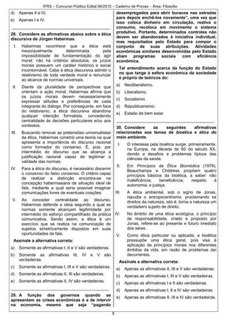 IFRS – Concurso Público Edital 06/2015 – Caderno de Provas – Área: Filosofia
8
d) Apenas II e IV.
e) Apenas I e IV.
__________________________________________
28. Considere as afirmativas abaixo sobre a ética
discursiva de Jürgen Habermas.
I. Habermas reconhece que a ética está
inexoravelmente determinada pela
impossibilidade de fundamentação do agir
moral: não há critérios absolutos, os juízos
morais possuem um caráter histórico e social
incontornável. Cabe à ética discursiva admitir o
relativismo de toda verdade moral e renunciar
ao alcance de normas universais.
II. Diante da pluralidade de perspectivas que
orientam a ação moral, Habermas afirma que
os juízos morais devem necessariamente
expressar atitudes e preferências de cada
integrante do diálogo. Por conseguinte, em face
do relativismo, a ética discursiva abandona
qualquer intenção formalista, concedendo
centralidade às decisões particulares e/ou aos
contextos.
III. Buscando renovar as pretensões universalistas
da ética, Habermas constrói uma teoria na qual
apresenta a importância do discurso racional
como formador do consenso. É, pois, por
intermédio do discurso que se alcança a
justificação racional capaz de legitimar a
validade das normas.
IV. Para a ética do discurso, é necessário discernir
o consenso do falso consenso. O critério capaz
de realizar a distinção encontra-se na
concepção habermasiana de situação ideal de
fala, mediante a qual seria possível imaginar
comunicações livres de eventuais coações.
V. Ao conceder centralidade ao discurso,
Habermas defende a ideia segundo a qual as
normas somente alcançam legitimidade por
intermédio do esforço compartilhado da prática
comunicativa. Sendo assim, a ética é um
exercício que se realiza na comunicação de
sujeitos simetricamente dispostos em suas
oportunidades de fala.
Assinale a alternativa correta:
a) Somente as afirmativas I, II e V são verdadeiras.
b) Somente as afirmativas III, IV e V são
verdadeiras.
c) Somente as afirmativas I, III e V são verdadeiras.
d) Somente as afirmativas II, III são verdadeiras.
e) Somente as afirmativas II, IV são verdadeiras.
__________________________________________
29. A função dos governos quando se
apresentam as crises econômicas é a de intervir
na economia, mesmo que seja “pagando
desempregados para abrir buracos nas estradas
para depois enchê-los novamente”, uma vez que
isso coloca dinheiro em circulação, reativa o
consumo, recoloca em movimento o sistema
produtivo. Portanto, determinados controles não
devem ser abandonados à iniciativa individual,
mas requisitados pelo Estado para compor o
conjunto de suas atribuições. Atividades
econômicas similares desenvolvidas pelo Estado
aliam programas sociais com eficiência
econômica.
Tal entendimento acerca da função do Estado
no que tange à esfera econômica da sociedade
é próprio de teóricos do:
a) Neoliberalismo.
b) Liberalismo.
c) Socialismo.
d) Republicanismo.
e) Estado de bem estar.
__________________________________________
30. Considere as seguintes afirmativas
relacionadas aos temas de bioética e ética do
meio ambiente.
I. O interesse pela bioética surge, primeiramente,
na Europa, na década de 60 do século XX,
devido a desafios e problemas típicos das
ciências da saúde.
II. Em Princípios de Ética Biomédica (1979),
Beauchamps e Childress propõem quatro
princípios básicos da bioética, a saber: não
maleficência; beneficência; respeito à
autonomia; e justiça.
III. A ética ambiental, sob o signo de Jonas,
repudia o antropocentrismo, proclamando os
direitos da natureza, isto é, torna a natureza um
verdadeiro sujeito de direito.
IV. No âmbito de uma ética ecológica, o princípio
de responsabilidade, criado e proposto por
Jonas, refere-se ao presente e futuro imediato
dos seres.
V. Como ética particular ou aplicada, a bioética
pressupõe uma ética geral, pois visa à
aplicação de princípios morais nos diferentes
âmbitos da vida, em razão de problemas daí
decorrentes.
Assinale a alternativa correta:
a) Apenas as afirmativas II, III e V são verdadeiras.
b) Apenas as afirmativas I, III e V são verdadeiras.
c) Apenas as afirmativas I e II são verdadeiras.
d) Apenas as afirmativas I, II e IV são verdadeiras.
e) Apenas as afirmativas II, III e IV são verdadeiras.
 