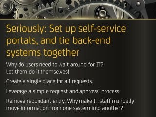 Seriously: Set up self-service portals, and tie back-end
systems together
Why do users need to wait around for IT?
Let them do it themselves!
Create a single place for all requests.
Leverage a simple request and approval process.
Remove redundant entry. Why make IT staff manually
move information from one system into another?
 