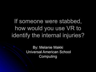 If someone were stabbed, how would you use VR to identify the internal injuries? By: Melanie Makki Universal American School Computing 