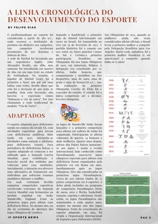 A LINHA CRONOLÓGICA DO
DESENVOLVIMENTO DO ESPORTE
B Y F E L I P E D I A S
O profissionalismo no esporte foi
considerado a partir de 580 a.C.,
onde ocorreu a instituição de
prêmios em dinheiro aos campeões,
tais campeões receberam
premiações de 500 dracmas e
ânforas de óleo.
A rede de futebol foi inventada por
um engenheiro inglês, John
Alexander Brodie, em 1889, mas
somente foi introduzida em janeiro
de 1891 em um jogo teste na cidade
de Nottingham. Na ocasião, o
jogador de futebol Geary foi o
primeiro a fazer um gol em uma
baliza com redes. Brodie disse que
esta foi a invenção de que mais se
orgulha. Sem esta invenção, não
haveria a expressão como:
“Balançou o véu da noiva”. Por isso
chamamos a rede tradicional de
modelo: “Véu de Noiva”.
Nas Olimpíadas de 1932, quando as
mulheres ainda não eram
consideradas atletas oficiais, o Brasil
levou a primeira mulher a competir
pela Delegação Brasileira para Los
Angeles. Maria Lenk, nadadora, foi a
primeira mulher brasileira (e sul
americana!) a competir, quando
tinha só 17 anos!
Segundo o RankBrasil, o primeiro
jogo de futebol televisionado em
cores no brasil, foi transmitido ao
vivo em 19 de fevereiro de 1972. A
partida histórica foi o empate em
0x0 entre os times gaúchos Caxias
do Sul e Grêmio.A primeira
participação brasileira em
Olimpíadas foi nos Jogos Olímpicos
de 1920, em Antuérpia, Bélgica. A
delegação era constituída por 22
atletas, todos homens, que
conquistaram 3 medalhas no tiro
desportivo, uma de ouro, uma de
prata e uma de bronze776 a.C.: Ano
da realização da primeira
Olimpíada: Corebo de Élida foi o
vencedor do estádio. O estádia foi a
única competição até a décima-
terceira olimpíada.
I F - S P O R T S N E W S P A G 3
ADAPTADOS
O esporte adaptado para deficientes
surgiu no começo do século XX, com
atividades esportivas para jovens
com deficiências auditivas. Mais
tarde, em 1920, iniciaram-se
atividades como natação e atletismo
para deficientes visuais. Para
portadores de deficiências físicas, o
esporte adaptado só começou a ser
utilizado após a Segunda Guerra
Mundial, para reabilitação e
inserção social dos soldados que
voltavam para casa mutilados.
Inicialmente, a intenção era oferecer
uma alternativa de tratamento aos
indivíduos que sofreram traumas
medulares durante o conflito.
Em 1948, Guttmann decidiu
organizar competições esportivas
envolvendo veteranos da Segunda
Guerra Mundial com ferimentos na
medula espinhal em Stoke
Mandeville, England. Eram os
primeiros jogos para atletas com
deficiência fisíca. No mesmo ano, no
dia da cerimônia de abertura dos
Jogos Olímpicos de Londres, 
os jogos de Mandeville Stoke foram
lançados e a primeira competição
para atletas em cadeira de rodas foi
organizada. Participaram 16 atletas
veteranos de guerra, 14 homens e
duas mulheres. Quatro anos depois,
atletas dos Países Baixos juntaram-
se aos jogos; e assim o evento
internacional, hoje conhecido como
Paraolimpíada, nasceu.Os jogos
olímpicos especiais para atletas com
deficiência foram organizados pela
primeira vez em Roma em 1960,
imediatamente após os Jogos
Olímpicos. Eles são considerados os
primeiros jogos Paraolímpicos.
Cerca de 400 atletas vindos de 23
países competiram em 8 esportes, 6
deles ainda incluídos no programa
de competição Paraolímpica (tênis
de mesa, arco e flecha, basketball,
natação, esgrima e atletismo). Desde
então, os Jogos Paraolímpicos são
organizados a cada quatro anos,
sempre no mesmo ano dos Jogos
Olímpicos. Fruto do crescimento do
esporte adaptado, em 1964, foi
criada a Organização Internacional
de Esportes para Deficientes (ISOD).
 