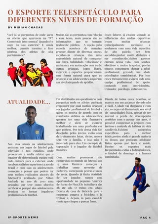 Nos dias atuais os adolescentes
assistem aos jogos de futebol pela
televisão e nos estádios, onde
presenciam a mídia relatar que o
jogador de determinada equipe está
indo embora para o exterior, onde
recebem salários superiores a aos do
Brasil e com isso os adolescentes
começam a pensar que podem ter
seus sonhos realizados através do
futebol.Foi realizada por Nilton
Andrade no ano de 2010 uma
pesquisa que teve como objetivo
verificar o porquê dos adolescentes
desejam se tornar jogadores
profissionais de futebol.
ATUALIDADE...
Foi distribuído um questionário com
perguntas onde os atletas puderam
responder por qual motivo desejam
ser jogador profissional de futebol e
quem os motiva de acordo com os
resultados obtidos os adolescentes
querem ter uma vida financeira
melhor e além de estarem
trabalhando em uma profissão em
que gostem.  Por trás dessa vida tão
desejadas pelos jovens, estão anos
de treinamento lutas, dietas, meses
sem ver a família, e isso não é
mostrado para eles. Um exemplo de
superação é o jogador de futebol
Ramires:
Com muitas promessas não
cumpridas no mundo do futebol, aos
15 anos Ramires começou a
trabalhar como servente de
pedreiro, carregando pedras e sacos
de areia. Quando já tinha desistido
de ser jogador, surgiu uma
oportunidade no pequeno América
de Barra do Piraí.Ele trabalhava das
8h até 16h. O treino era 16h30.
Descia de casa de bicicleta para o
emprego, pegava a bicicleta e ia
treinar e, depois, ia para casa.Ele
conta que chegou a passar fome.
O ESPORTE TELESPETÁCULO PARA
DIFERENTES NÍVEIS DE FORMAÇÃO
B Y M I R I A N C H A G A S
Você já se perguntou de onde saem
os atletas que aparecem na TV?
Como tudo isso começa? Quando é o
auge da sua carreira? E ainda
melhor, quando termina a fase
gloriosa dos atletas de alta
performance?
Esses fatores já citados somado as
influências das mídias esportivas
levam muitas crianças
(principalmente meninos) a
sonharem com uma vida esportiva
de alto padrão, ser bem
sucedido,ganhar muito dinheiro e
ser reconhecido.Muitos garotos
entram nessa vida, com sonhos
objetivos e metas traçadas, porém
poucos conseguem chegar a nível
profissional, gerando um abalo
psicológico considerável. Por isso
esses treinamentos exigem toda uma
equipe profissional de apoio,
contando com nutricionista,
treinador, psicólogo, entre outros.
Muitas são as perguntas com relação
a esse tema, mais poucas são as
informações que se tornam
realmente pública.    A opção pelo
esporte acontece de maneira
precoce diante de diversas outras
escolhas.As crianças têm uma
necessidade natural de comparar
sua força, habilidade, velocidade e
endurance em maturação com as de
outras crianças. Jogos livres,
exercício e esportes proporcionam
uma forma natural para que as
crianças e os adolescentes adquiram
um nível adequado de aptidão.
I F - S P O R T S N E W S P A G 4
Diante de todos esses desafios, se
manter em um patamar elevado não
é fácil. A idade vai chegando e com
ela, o corpo vai diminuindo seu nível
de  capacidades física, apesar de ser
normal a perda de desempenho
aeróbico com o passar dos anos, é
possível compensar o prejuízo com
treinos e controle de hábitos de vida
saudáveis.Existem categorias
específicas para a melhor
idade,porém ainda é grande maioria
os idosos que praticam atividade
física apenas por lazer e saúde.
Dentre os esportes mais
frequentados estão a hidroginástica,
o futebol de domingo e a famosa
caminhada.
 