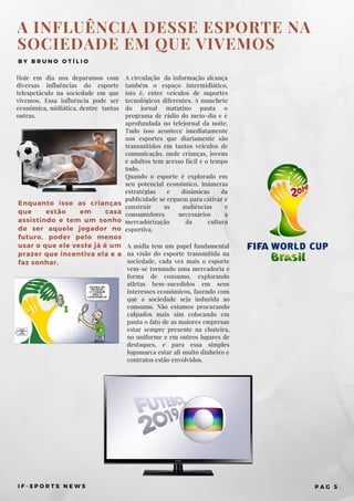 A INFLUÊNCIA DESSE ESPORTE NA
SOCIEDADE EM QUE VIVEMOS
B Y B R U N O O T Í L I O
Hoje em dia nos deparamos com
diversas influências do esporte
telespetáculo na sociedade em que
vivemos. Essa influência pode ser
econômica, midiática, dentre tantas
outras.
A mídia tem um papel fundamental
na visão do esporte transmitida na
sociedade, cada vez mais o esporte
vem-se tornando uma mercadoria e
forma de consumo, explorando
atletas bem-sucedidos em seus
interesses econômicos, fazendo com
que a sociedade seja induzida ao
consumo. Não estamos procurando
culpados mais sim colocando em
pauta o fato de as maiores empresas
estar sempre presente na chuteira,
no uniforme e em outros lugares de
destaques, e para essa simples
logomarca estar ali muito dinheiro e
contratos estão envolvidos.
A circulação  da informação alcança
também o espaço intermidiático,
isto é, entre veículos de suportes
tecnológicos diferentes. A manchete
do jornal matutino pauta o
programa de rádio do meio-dia e é
aprofundada no telejornal da noite.
Tudo isso acontece imediatamente
nos esportes que diariamente são
transmitidos em tantos veículos de
comunicação, onde crianças, jovens
e adultos tem acesso fácil e o tempo
todo.
Quando o esporte é explorado em
seu potencial econômico, inúmeras
estratégias e dinâmicas da
publicidade se erguem para cativar e
construir as audiências e
consumidores necessários a
mercadorização da cultura
esportiva.
I F - S P O R T S N E W S P A G 5
Enquanto isso as crianças
que estão em casa
assistindo e tem um sonho
de ser aquele jogador no
futuro, poder pelo menos
usar o que ele veste já é um
prazer que incentiva ela e a
faz sonhar.
 