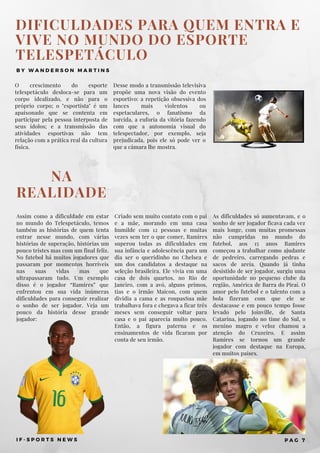 Assim como a dificuldade em estar
no mundo do Telespetáculo, temos
também as histórias de quem tenta
entrar nesse mundo, com várias
histórias de superação, histórias um
pouco tristes mas com um final feliz.
No futebol há muitos jogadores que
passaram por momentos horríveis
nas suas vidas mas que
ultrapassaram tudo.  Um exemplo
disso é o jogador “Ramires” que
enfrentou em sua vida inúmeras
dificuldades para conseguir realizar
o sonho de ser jogador. Veja um
pouco da história desse grande
jogador:
NA
REALIDADE
Criado sem muito contato com o pai
e a mãe, morando em uma casa
humilde com 12 pessoas e muitas
vezes sem ter o que comer, Ramires
superou todas as dificuldades em
sua infância e adolescência para um
dia ser o queridinho no Chelsea e
um dos candidatos a destaque na
seleção brasileira. Ele vivia em uma
casa de dois quartos, no Rio de
Janeiro, com a avó, alguns primos,
tias e o irmão Maicon, com quem
dividia a cama e as roupasSua mãe
trabalhava fora e chegava a ficar três
meses sem conseguir voltar para
casa e o pai aparecia muito pouco.
Então, a figura paterna e os
ensinamentos de vida ficaram por
conta de seu irmão.
DIFICULDADES PARA QUEM ENTRA E
VIVE NO MUNDO DO ESPORTE
TELESPETÁCULO
B Y W A N D E R S O N M A R T I N S
O crescimento do esporte
telespetáculo desloca-se para um
corpo idealizado, e não para o
próprio corpo; o "esportista" é um
apaixonado que se contenta em
participar pela pessoa interposta de
seus ídolos; e a transmissão das
atividades esportivas não tem
relação com a prática real da cultura
física.
Desse modo a transmissão televisiva
propõe uma nova visão do evento
esportivo: a repetição obsessiva dos
lances mais violentos ou
espetaculares, o fanatismo da
torcida, a euforia da vitória fazendo
com que a autonomia visual do
telespectador, por exemplo, seja
prejudicada, pois ele só pode ver o
que a câmara lhe mostra.
I F - S P O R T S N E W S P A G 7
As dificuldades só aumentavam, e o
sonho de ser jogador ficava cada vez
mais longe, com muitas promessas
não cumpridas no mundo do
futebol, aos 15 anos Ramires
começou a trabalhar como ajudante
de pedreiro, carregando pedras e
sacos de areia. Quando já tinha
desistido de ser jogador, surgiu uma
oportunidade no pequeno clube da
região, América de Barra do Piraí. O
amor pelo futebol e o talento com a
bola fizeram com que ele se
destacasse e em pouco tempo fosse
levado pelo Joinville, de Santa
Catarina, jogando no time do Sul, o
menino magro e veloz chamou a
atenção do Cruzeiro. E assim
Ramires se tornou um grande
jogador com destaque na Europa,
em muitos países.
 