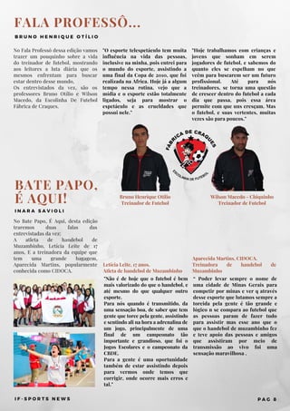 FALA PROFESSÔ...
B R U N O H E N R I Q U E O T Í L I O
No Fala Professô dessa edição vamos
trazer um pouquinho sobre a vida
do treinador de futebol, mostrando
aos leitores a luta diária que os
mesmos enfrentam para buscar
estar dentro desse mundo,
Os entrevistados da vez, são os
professores Bruno Otílio e Wilson
Macedo, da Escolinha De Futebol
Fábrica de Craques.
"Hoje trabalhamos com crianças e
jovens que sonham em serem
jogadores de futebol, e sabemos do
quanto eles se espelham no que
veêm para buscarem ser um futuro
profissional. Até para nós
treinadores, se torna uma questão
de crescer dentro do futebol a cada
dia que passa, pois essa área
permite com que uns cresçam. Mas
o futebol, e suas vertentes, muitas
vezes são para poucos."
"O esporte telespetáculo tem muita
influência na vida das pessoas,
inclusive na minha, pois entrei para
o mundo do esporte, assistindo a
uma final da Copa de 2010, que foi
realizada na Africa. Hoje já a algum
tempo nessa rotina, vejo que a
mídia e o esporte estão totalmente
ligados, seja para mostrar o
espetáculo e as crueldades que
possui nele."
I F - S P O R T S N E W S P A G 8
BATE PAPO,
É AQUI!
I N A R A S A V I O L I
No Bate Papo, É Aqui, desta edição
traremos duas falas das
entrevistadas da vez:
A atleta de handebol de
Muzambinho, Letícia Leite de 17
anos, E a treinadora da equipe que
tem uma grande bagagem,
Aparecida Martins, popularmente
conhecida como CIDOCA.
“ Poder levar sempre o nome de
uma cidade de Minas Gerais para
competir por minas e ver q através
desse esporte que lutamos sempre a
torcida pela gente é tão grande e
lógico n se compara ao futebol que
as pessoas param de fazer tudo
para assistir mas esse ano que o
que o handebol de muzambinho fez
e teve apoio das pessoas e amigos
que assistiram por meio de
transmissão ao vivo foi uma
sensação maravilhosa .
"Não é de hoje que o futebol é bem
mais valorizado do que o handebol, e
até mesmo do que qualquer outro
esporte.
Para nós quando é transmitido, da
uma sensação boa, de saber que tem
gente que torce pela gente, assistindo
e sentindo ali na hora a adrenalina de
um jogo, principalmente de uma
final de um campeonato tão
importante e grandioso, que foi o
Jogos Escolares e o campeonato da
CBDE.
Para a gente é uma oportunidade
também de estar assistindo depois
para vermos onde temos que
corrigir, onde ocorre mais erros e
tal."
Letícia Leite, 17 anos.
Atleta de handebol de Muzambinho
Aparecida Martins, CIDOCA.
Treinadora de handebol de
Muzambinho
Bruno Henrique Otílio
Treinador de Futebol
Wilson Macedo - Chiquinho
Treinador de Futebol
 
