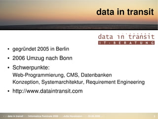 : : : data in transit : : : Informatica Feminale 2008 : : : Jutta Horstmann  : : : 26.08.2008 : : : 3
data in transit
● gegründet 2005 in Berlin
● 2006 Umzug nach Bonn
● Schwerpunkte:
Web­Programmierung, CMS, Datenbanken
Konzeption, Systemarchitektur, Requirement Engineering
● http://www.dataintransit.com
 