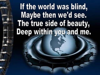 If the world was blind, Maybe then we'd see. The true side of beauty, Deep within you and me. 