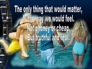 The only thing that would matter,  Is the way we would feel. Not phoney or cheap, But truthful and real. 