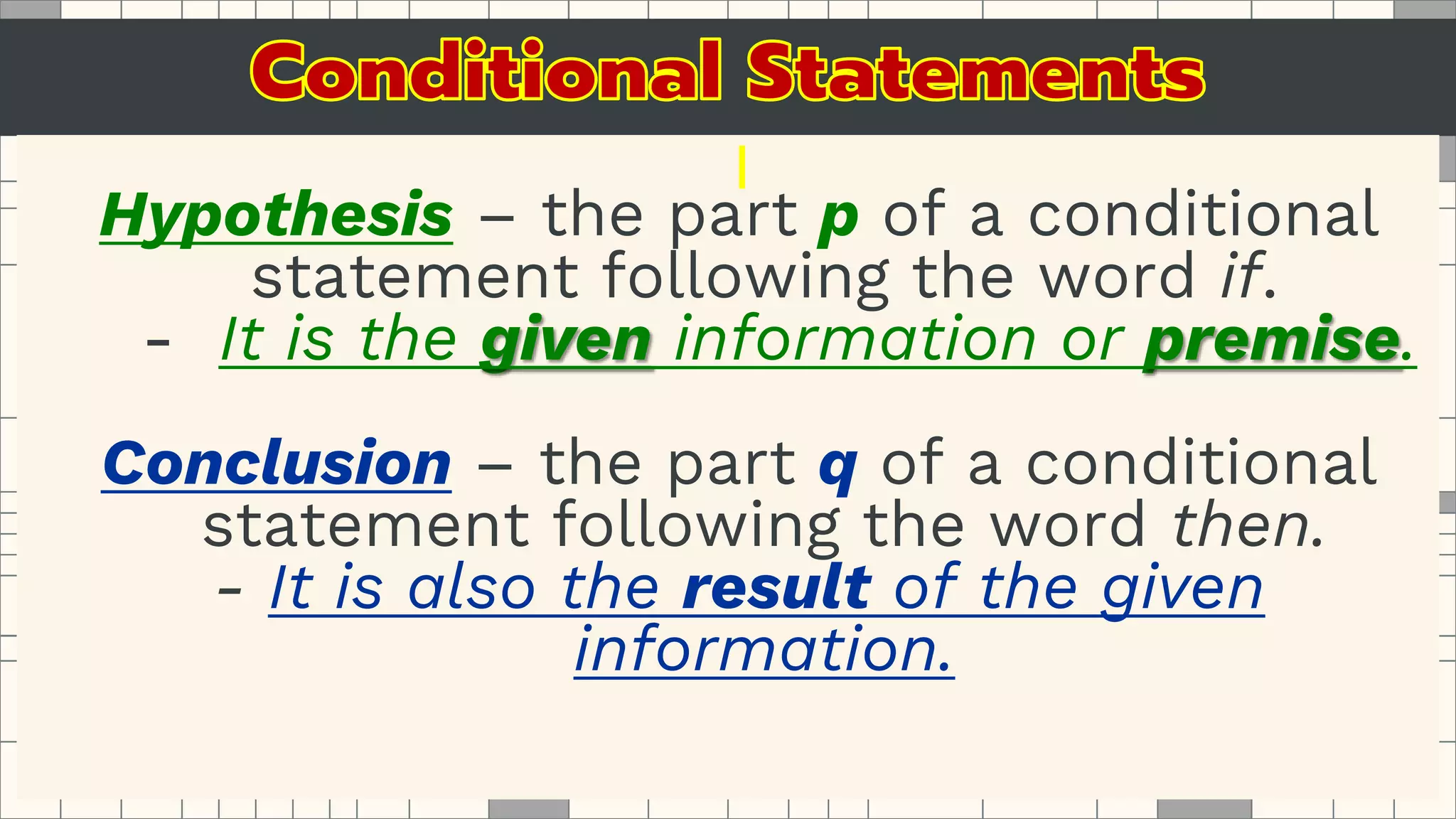 Hypothesis – the part p of a conditional
statement following the word if.
- It is the given information or premise.
Conclusion – the part q of a conditional
statement following the word then.
- It is also the result of the given
information.
 