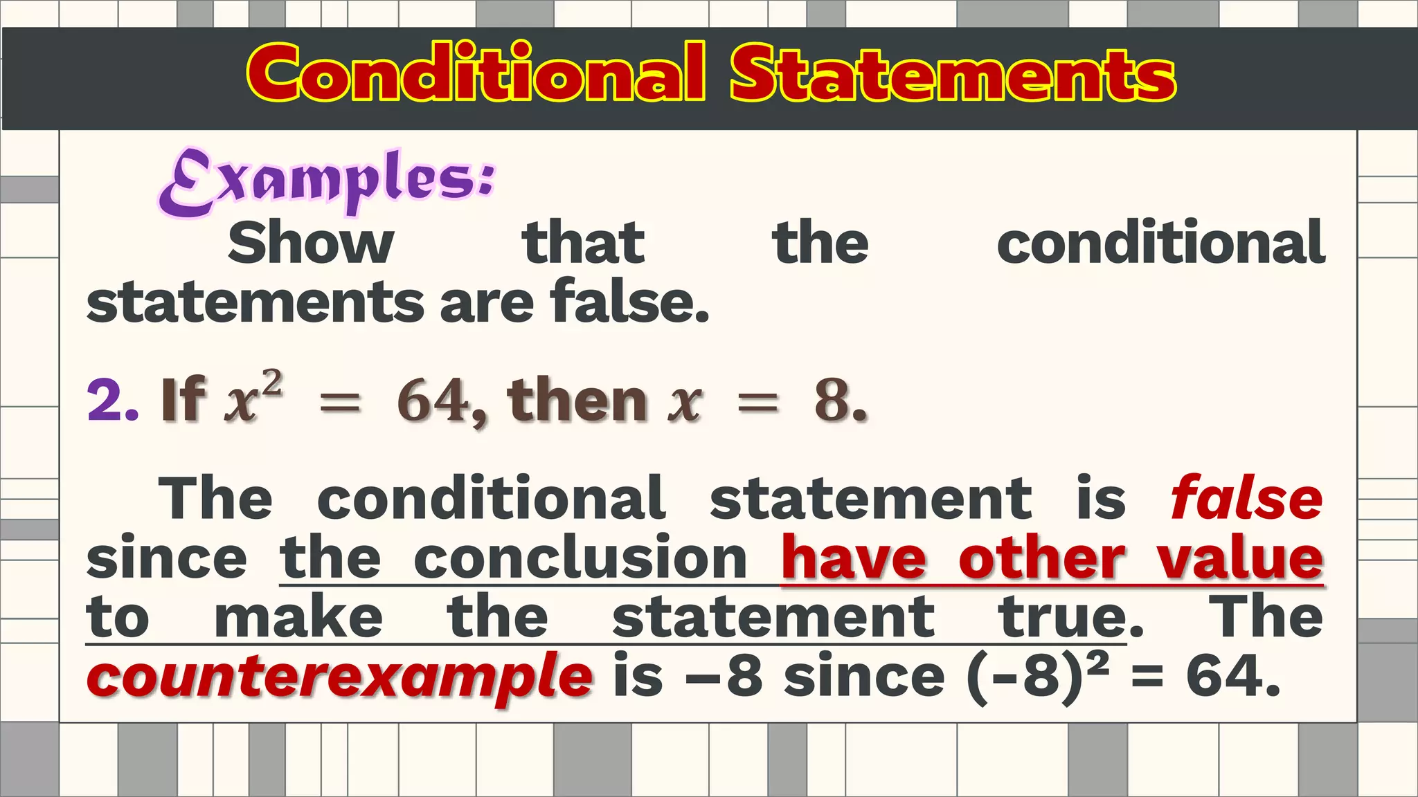 Show that the conditional
statements are false.
2. If 𝒙² = 𝟔𝟒, then 𝒙 = 𝟖.
The conditional statement is false
since the conclusion have other value
to make the statement true. The
counterexample is –8 since (-8)² = 64.
 