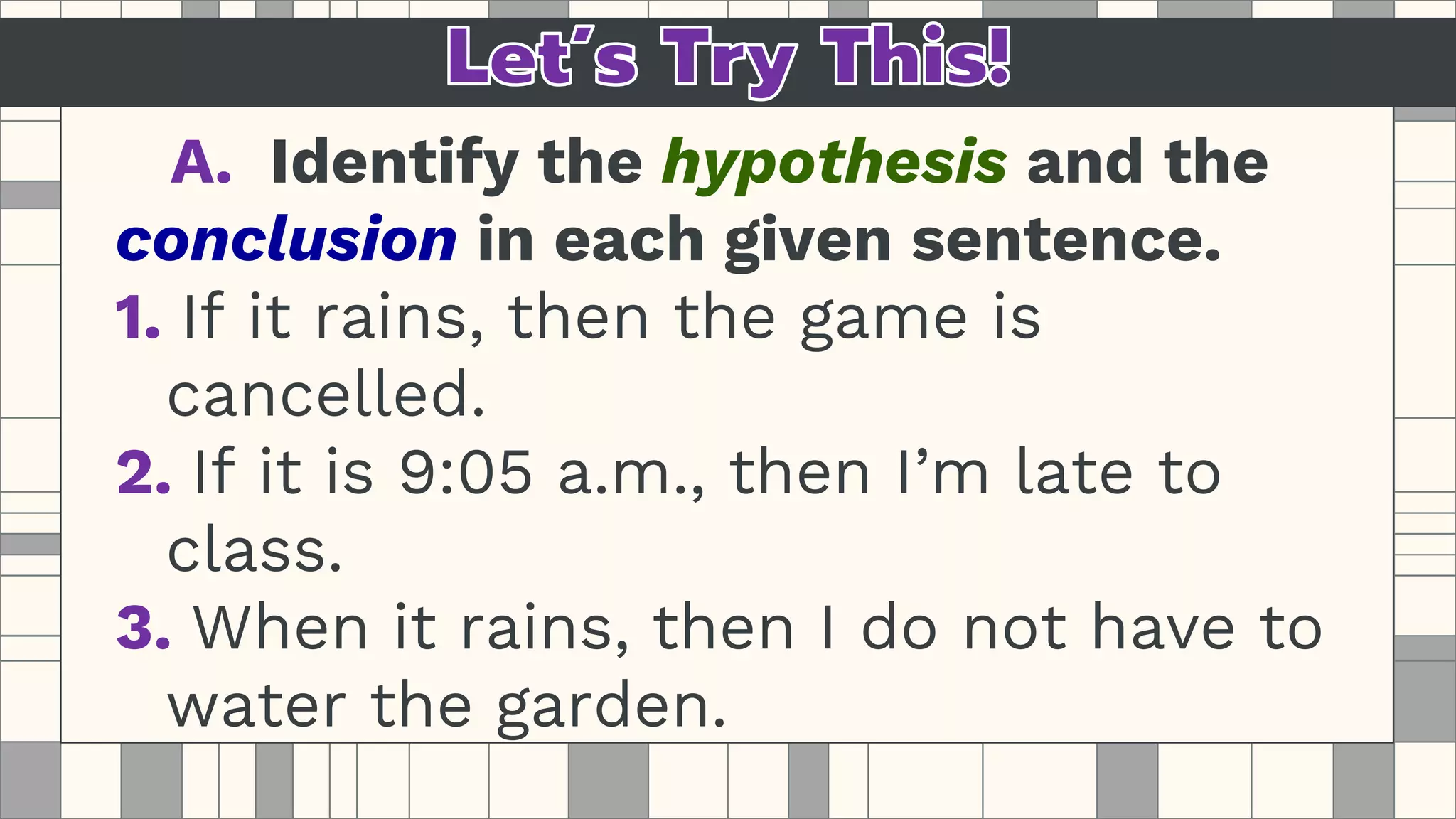 A. Identify the hypothesis and the
conclusion in each given sentence.
1. If it rains, then the game is
cancelled.
2. If it is 9:05 a.m., then I’m late to
class.
3. When it rains, then I do not have to
water the garden.
 