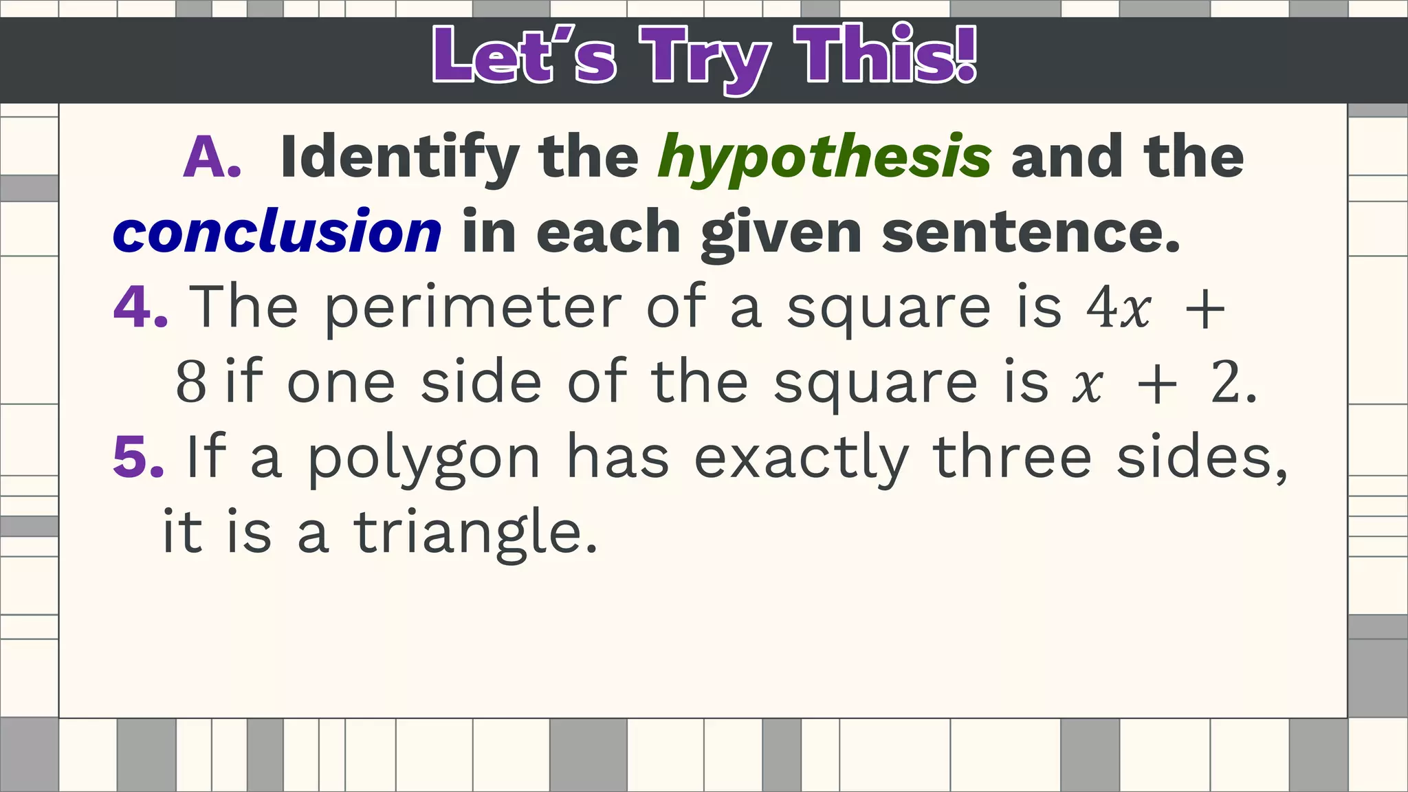 A. Identify the hypothesis and the
conclusion in each given sentence.
4. The perimeter of a square is 4𝑥 +
8 if one side of the square is 𝑥 + 2.
5. If a polygon has exactly three sides,
it is a triangle.
 