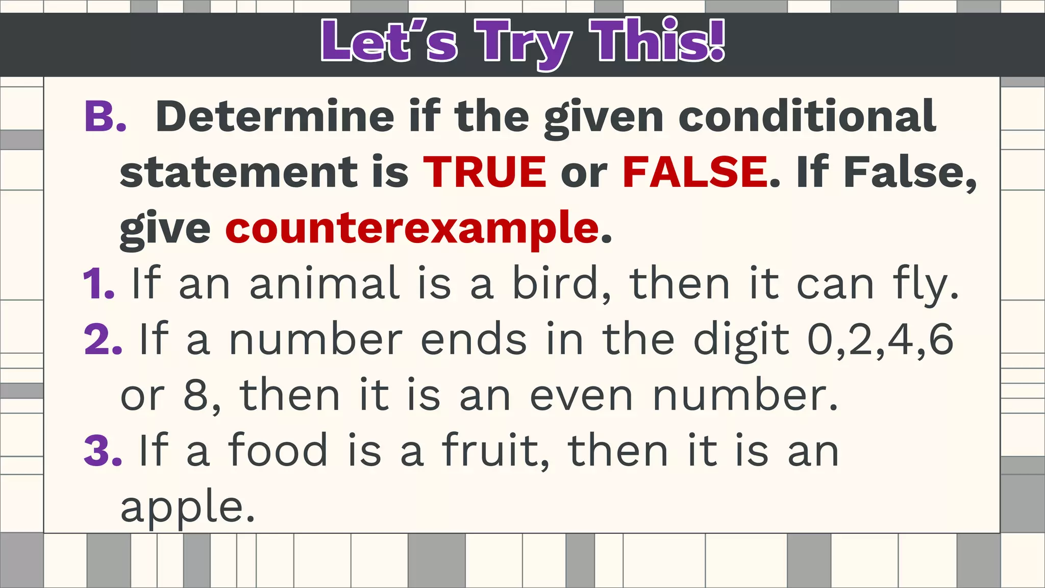B. Determine if the given conditional
statement is TRUE or FALSE. If False,
give counterexample.
1. If an animal is a bird, then it can fly.
2. If a number ends in the digit 0,2,4,6
or 8, then it is an even number.
3. If a food is a fruit, then it is an
apple.
 