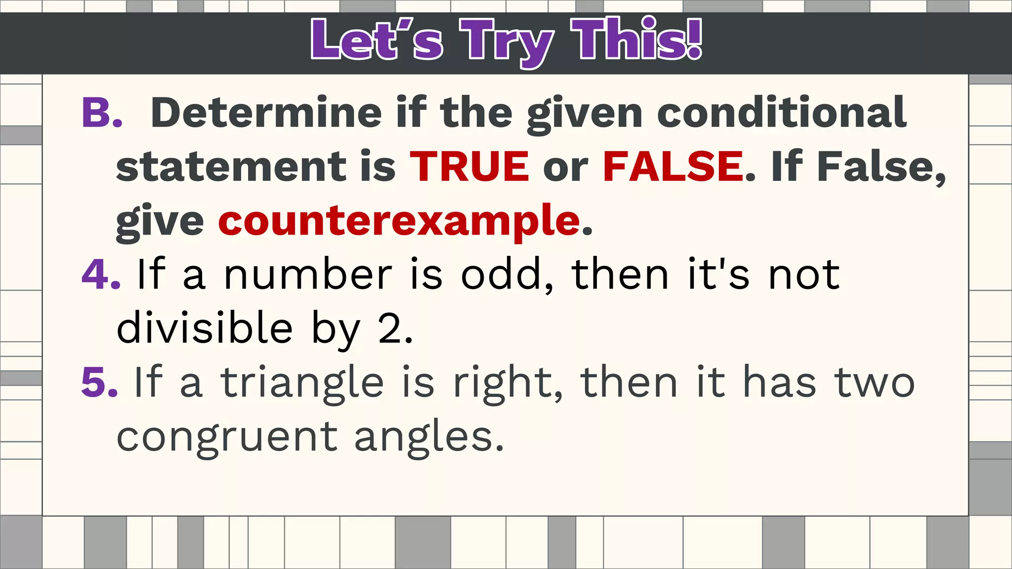 B. Determine if the given conditional
statement is TRUE or FALSE. If False,
give counterexample.
4. If a number is odd, then it's not
divisible by 2.
5. If a triangle is right, then it has two
congruent angles.
 