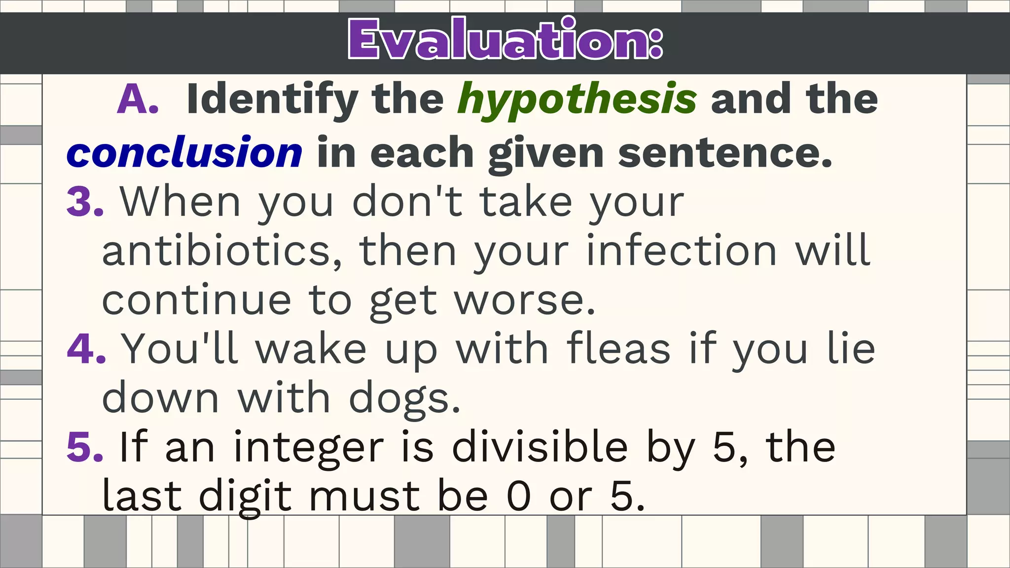 A. Identify the hypothesis and the
conclusion in each given sentence.
3. When you don't take your
antibiotics, then your infection will
continue to get worse.
4. You'll wake up with fleas if you lie
down with dogs.
5. If an integer is divisible by 5, the
last digit must be 0 or 5.
 