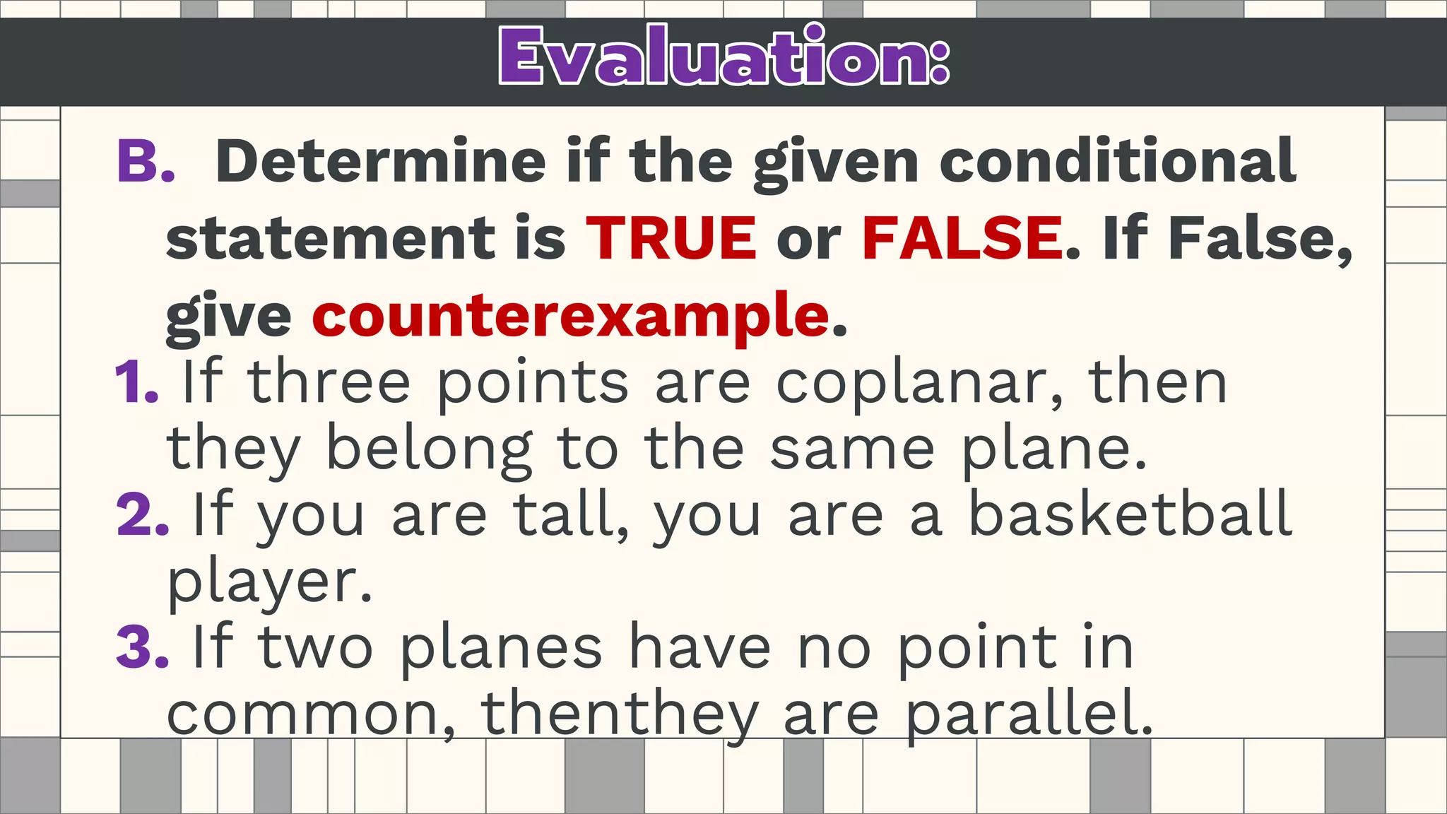 B. Determine if the given conditional
statement is TRUE or FALSE. If False,
give counterexample.
1. If three points are coplanar, then
they belong to the same plane.
2. If you are tall, you are a basketball
player.
3. If two planes have no point in
common, thenthey are parallel.
 