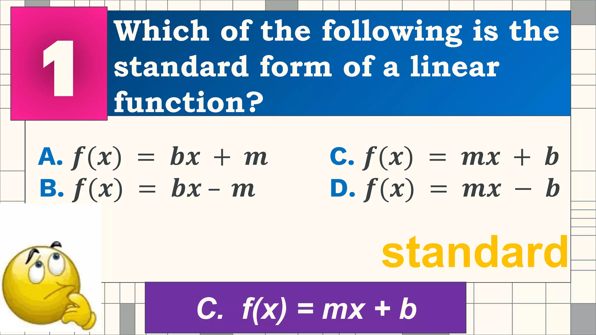 Which of the following is the
standard form of a linear
function?
A. 𝒇(𝒙) = 𝒃𝒙 + 𝒎 C. 𝒇(𝒙) = 𝒎𝒙 + 𝒃
B. 𝒇(𝒙) = 𝒃𝒙 – 𝒎 D. 𝒇(𝒙) = 𝒎𝒙 − 𝒃
standard
C. f(x) = mx + b
 