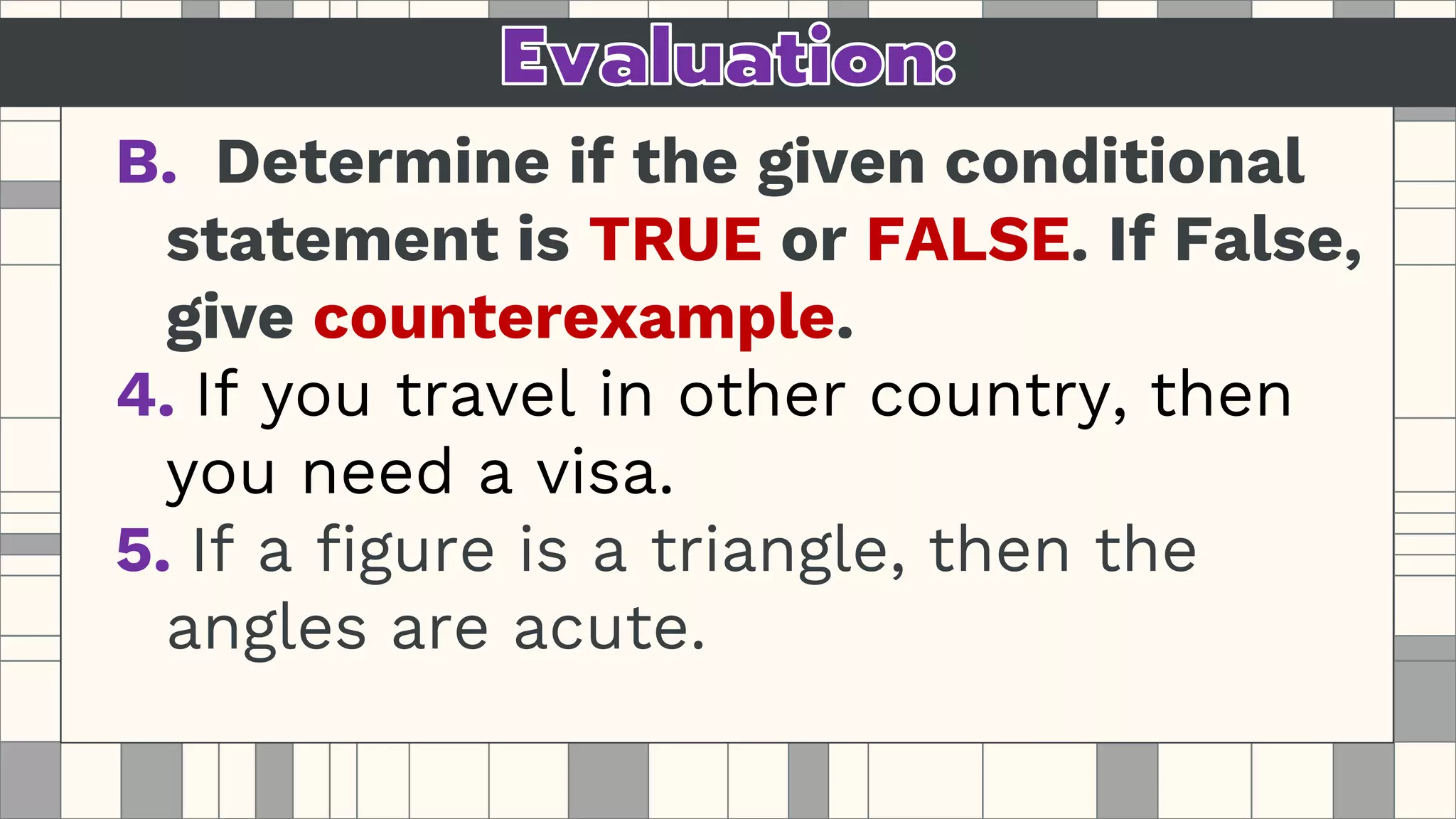 B. Determine if the given conditional
statement is TRUE or FALSE. If False,
give counterexample.
4. If you travel in other country, then
you need a visa.
5. If a figure is a triangle, then the
angles are acute.
 