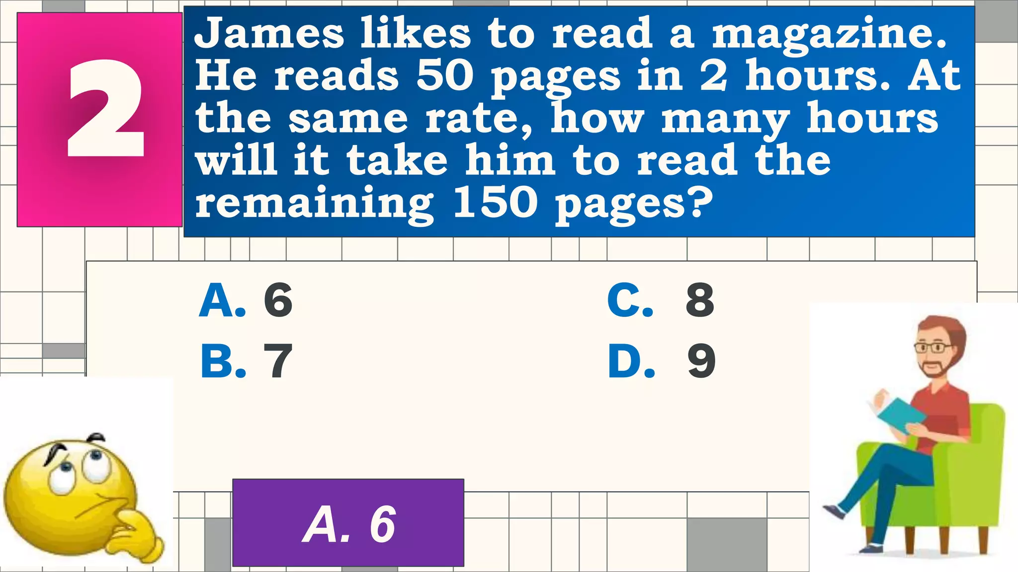 James likes to read a magazine.
He reads 50 pages in 2 hours. At
the same rate, how many hours
will it take him to read the
remaining 150 pages?
A. 6 C. 8
B. 7 D. 9
A. 6
 