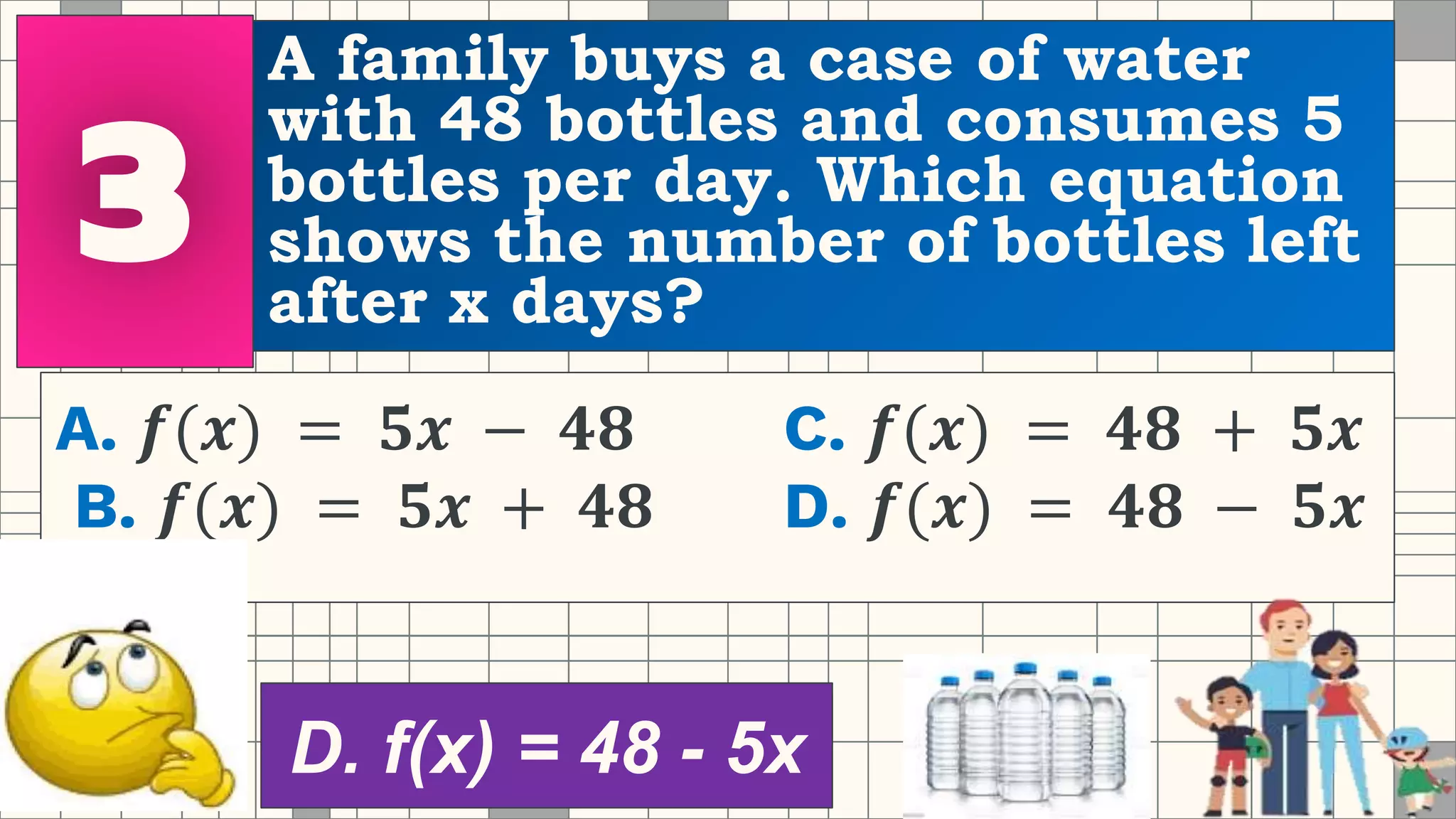 A family buys a case of water
with 48 bottles and consumes 5
bottles per day. Which equation
shows the number of bottles left
after x days?
A. 𝒇(𝒙) = 𝟓𝒙 − 𝟒𝟖 C. 𝒇(𝒙) = 𝟒𝟖 + 𝟓𝒙
B. 𝒇(𝒙) = 𝟓𝒙 + 𝟒𝟖 D. 𝒇(𝒙) = 𝟒𝟖 − 𝟓𝒙
D. f(x) = 48 - 5x
 