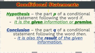 Hypothesis – the part p of a conditional
statement following the word if.
- It is the given information or premise.
Conclusion – the part q of a conditional
statement following the word then.
- It is also the result of the given
information.
 