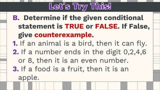 B. Determine if the given conditional
statement is TRUE or FALSE. If False,
give counterexample.
1. If an animal is a bird, then it can fly.
2. If a number ends in the digit 0,2,4,6
or 8, then it is an even number.
3. If a food is a fruit, then it is an
apple.
 