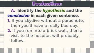 A. Identify the hypothesis and the
conclusion in each given sentence.
1. If you skydive without a parachute,
then you'll have a really bad day.
2. If you run into a brick wall, then a
visit to the hospital will probably
follow.
 
