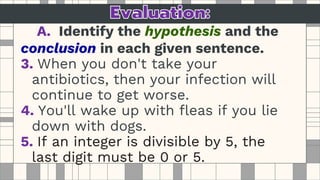 A. Identify the hypothesis and the
conclusion in each given sentence.
3. When you don't take your
antibiotics, then your infection will
continue to get worse.
4. You'll wake up with fleas if you lie
down with dogs.
5. If an integer is divisible by 5, the
last digit must be 0 or 5.
 
