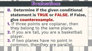 B. Determine if the given conditional
statement is TRUE or FALSE. If False,
give counterexample.
1. If three points are coplanar, then
they belong to the same plane.
2. If you are tall, you are a basketball
player.
3. If two planes have no point in
common, thenthey are parallel.
 