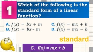 Which of the following is the
standard form of a linear
function?
A. 𝒇(𝒙) = 𝒃𝒙 + 𝒎 C. 𝒇(𝒙) = 𝒎𝒙 + 𝒃
B. 𝒇(𝒙) = 𝒃𝒙 – 𝒎 D. 𝒇(𝒙) = 𝒎𝒙 − 𝒃
standard
C. f(x) = mx + b
 