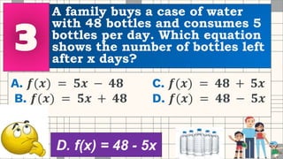 A family buys a case of water
with 48 bottles and consumes 5
bottles per day. Which equation
shows the number of bottles left
after x days?
A. 𝒇(𝒙) = 𝟓𝒙 − 𝟒𝟖 C. 𝒇(𝒙) = 𝟒𝟖 + 𝟓𝒙
B. 𝒇(𝒙) = 𝟓𝒙 + 𝟒𝟖 D. 𝒇(𝒙) = 𝟒𝟖 − 𝟓𝒙
D. f(x) = 48 - 5x
 