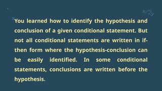 You learned how to identify the hypothesis and
conclusion of a given conditional statement. But
not all conditional statements are written in if-
then form where the hypothesis-conclusion can
be easily identified. In some conditional
statements, conclusions are written before the
hypothesis.
 