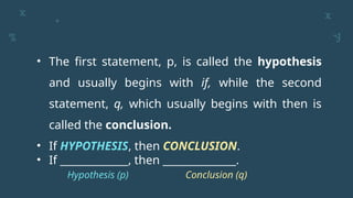 • The first statement, p, is called the hypothesis
and usually begins with if, while the second
statement, q, which usually begins with then is
called the conclusion.
• If HYPOTHESIS, then CONCLUSION.
• If _____________, then ______________.
Hypothesis (p) Conclusion (q)
 