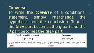 Converse
To write the converse of a conditional
statement, simply interchange the
hypothesis and the conclusion. That is,
the then part becomes the if part and the
if part becomes the then part.
 