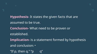 Hypothesis- It states the given facts that are
assumed to be true.
Conclusion- What need to be proven or
established.
Implication- is a statement formed by hypothesis
and conclusion.
“If p, then q.” “p q”
 