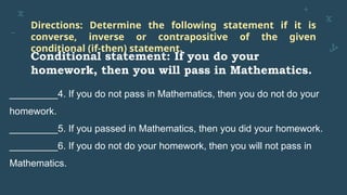 Directions: Determine the following statement if it is
converse, inverse or contrapositive of the given
conditional (if-then) statement.
Conditional statement: If you do your
homework, then you will pass in Mathematics.
_________4. If you do not pass in Mathematics, then you do not do your
homework.
_________5. If you passed in Mathematics, then you did your homework.
_________6. If you do not do your homework, then you will not pass in
Mathematics.
 
